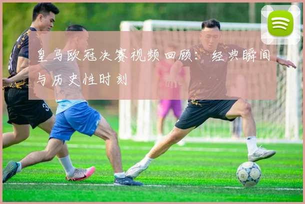 皇马欧冠决赛视频回顾：经典瞬间与历史性时刻