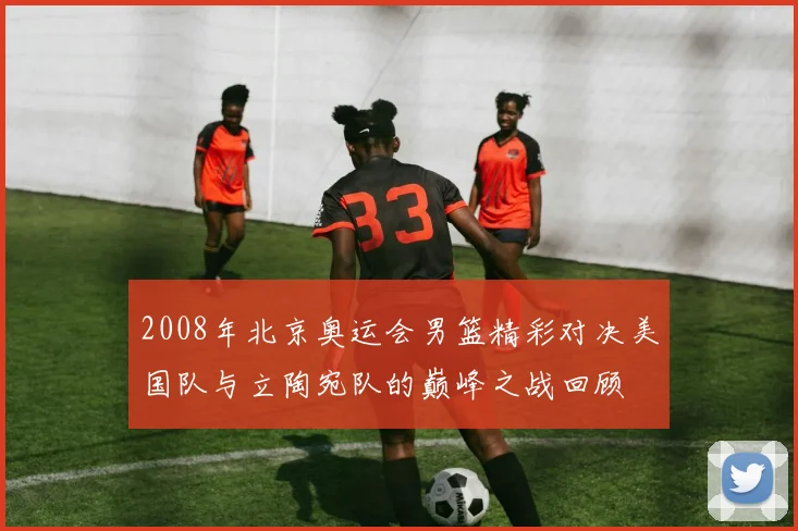 2008年北京奥运会男篮精彩对决美国队与立陶宛队的巅峰之战回顾