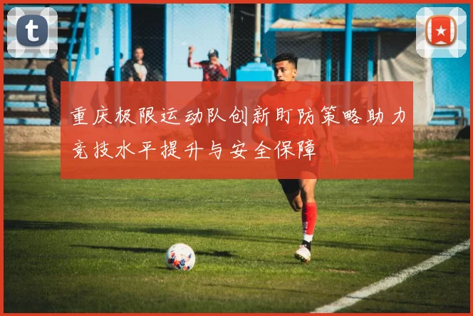 重庆极限运动队创新盯防策略助力竞技水平提升与安全保障