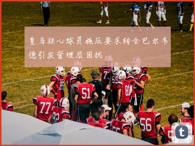 皇马核心球员施压要求转会巴尔韦德引发管理层困扰
