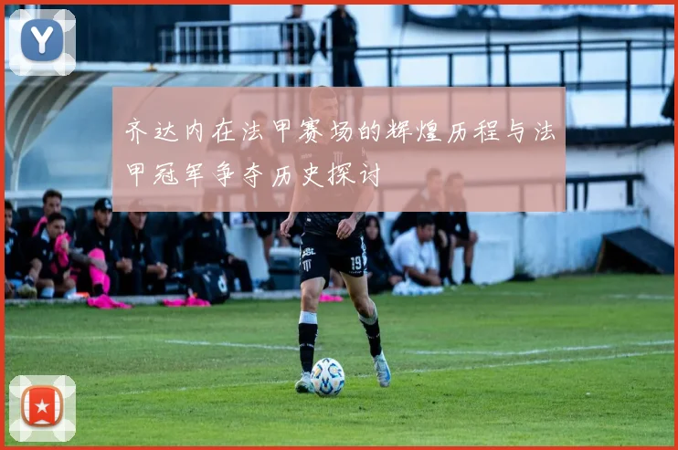 齐达内在法甲赛场的辉煌历程与法甲冠军争夺历史探讨