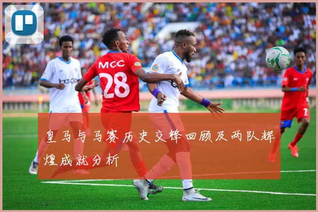 皇马与马赛历史交锋回顾及两队辉煌成就分析