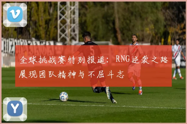 全球挑战赛特别报道：RNG逆袭之路展现团队精神与不屈斗志